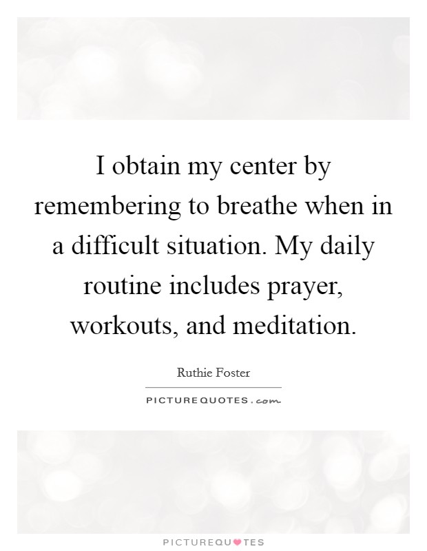 I obtain my center by remembering to breathe when in a difficult situation. My daily routine includes prayer, workouts, and meditation. Picture Quote #1