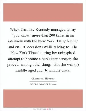 When Caroline Kennedy managed to say ‘you know’ more than 200 times in an interview with the New York ‘Daily News,’ and on 130 occasions while talking to ‘The New York Times’ during her uninspired attempt to become a hereditary senator, she proved, among other things, that she was (a) middle-aged and (b) middle class Picture Quote #1