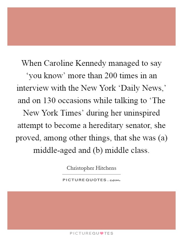 When Caroline Kennedy managed to say ‘you know' more than 200 times in an interview with the New York ‘Daily News,' and on 130 occasions while talking to ‘The New York Times' during her uninspired attempt to become a hereditary senator, she proved, among other things, that she was (a) middle-aged and (b) middle class. Picture Quote #1