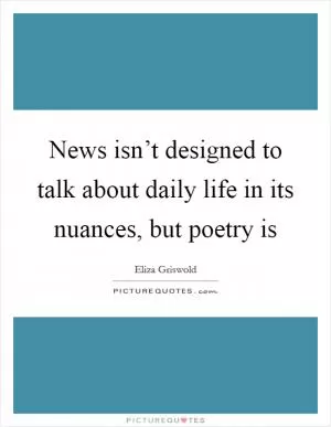 News isn’t designed to talk about daily life in its nuances, but poetry is Picture Quote #1