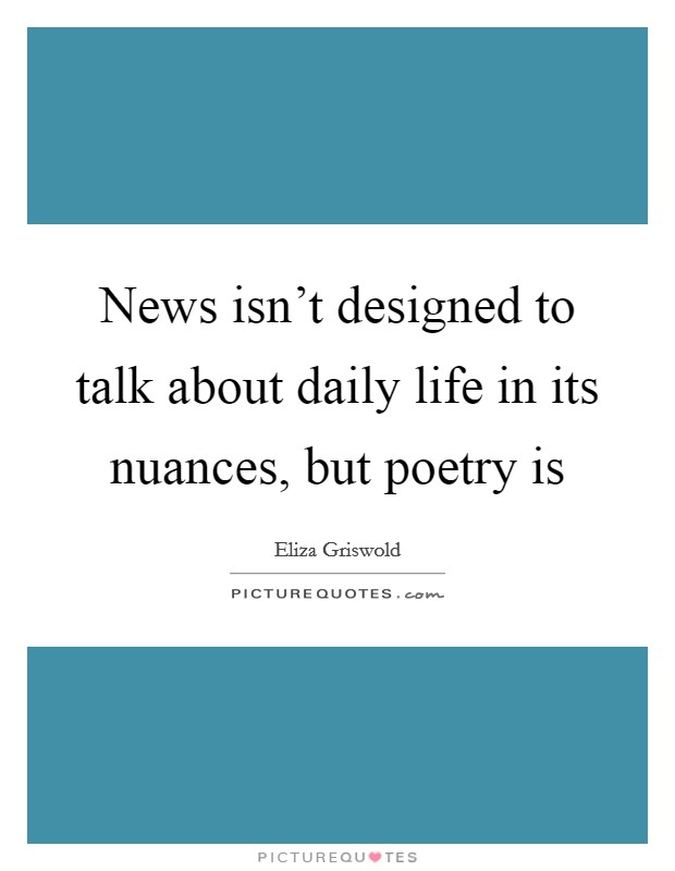 News isn't designed to talk about daily life in its nuances, but poetry is Picture Quote #1