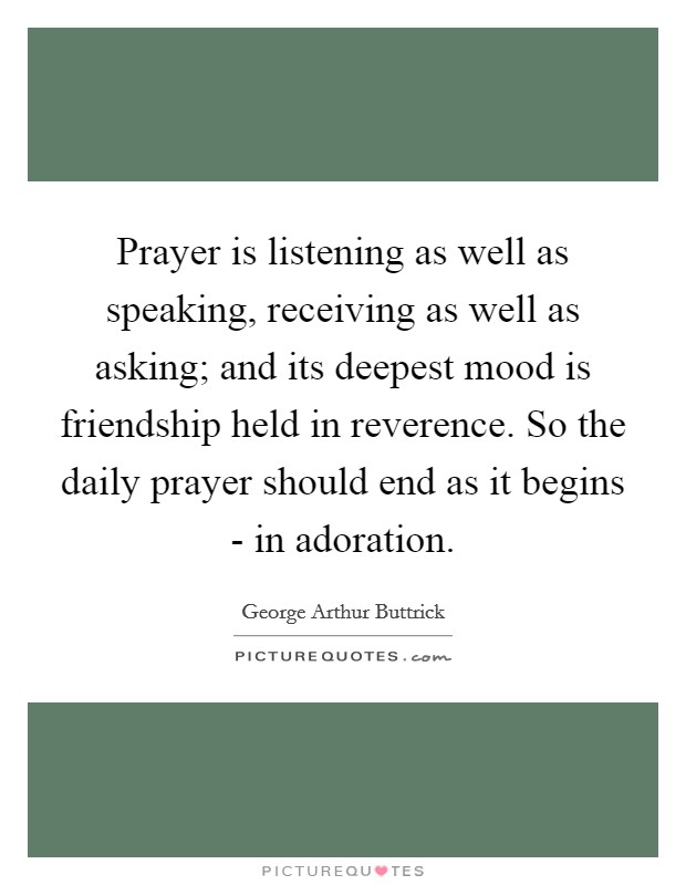 Prayer is listening as well as speaking, receiving as well as asking; and its deepest mood is friendship held in reverence. So the daily prayer should end as it begins - in adoration. Picture Quote #1