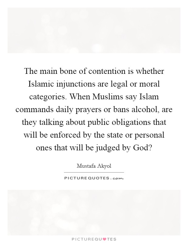 The main bone of contention is whether Islamic injunctions are legal or moral categories. When Muslims say Islam commands daily prayers or bans alcohol, are they talking about public obligations that will be enforced by the state or personal ones that will be judged by God? Picture Quote #1