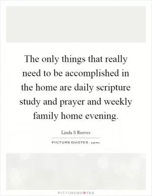 The only things that really need to be accomplished in the home are daily scripture study and prayer and weekly family home evening Picture Quote #1