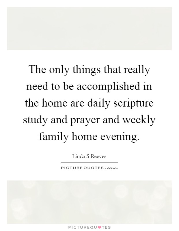 The only things that really need to be accomplished in the home are daily scripture study and prayer and weekly family home evening. Picture Quote #1
