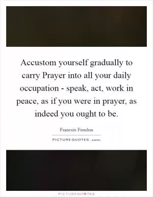 Accustom yourself gradually to carry Prayer into all your daily occupation - speak, act, work in peace, as if you were in prayer, as indeed you ought to be Picture Quote #1