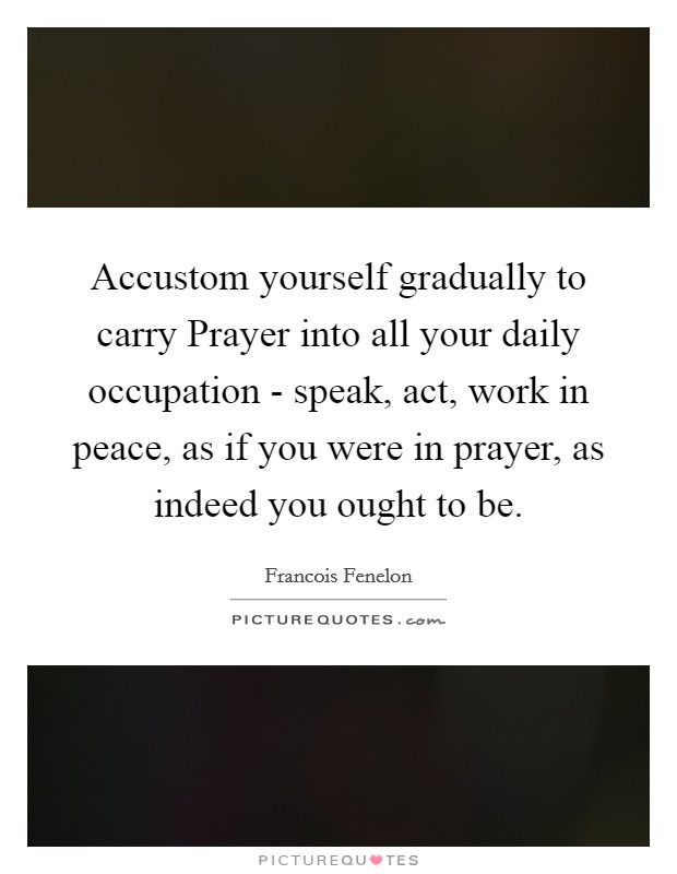 Accustom yourself gradually to carry Prayer into all your daily occupation - speak, act, work in peace, as if you were in prayer, as indeed you ought to be. Picture Quote #1