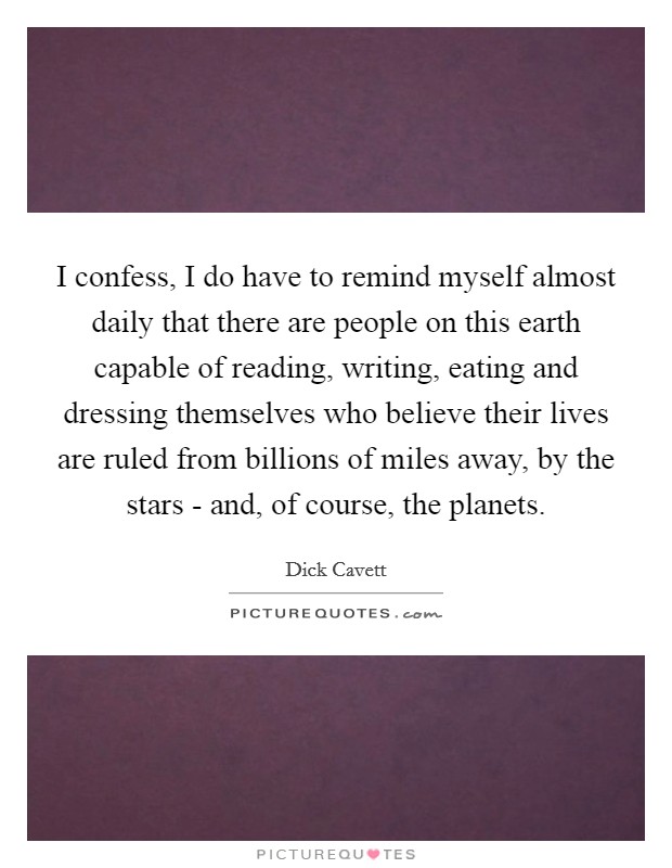 I confess, I do have to remind myself almost daily that there are people on this earth capable of reading, writing, eating and dressing themselves who believe their lives are ruled from billions of miles away, by the stars - and, of course, the planets. Picture Quote #1