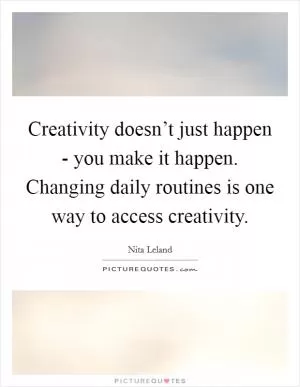 Creativity doesn’t just happen - you make it happen. Changing daily routines is one way to access creativity Picture Quote #1