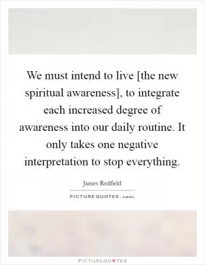 We must intend to live [the new spiritual awareness], to integrate each increased degree of awareness into our daily routine. It only takes one negative interpretation to stop everything Picture Quote #1