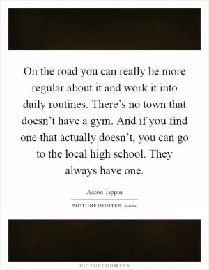 On the road you can really be more regular about it and work it into daily routines. There’s no town that doesn’t have a gym. And if you find one that actually doesn’t, you can go to the local high school. They always have one Picture Quote #1