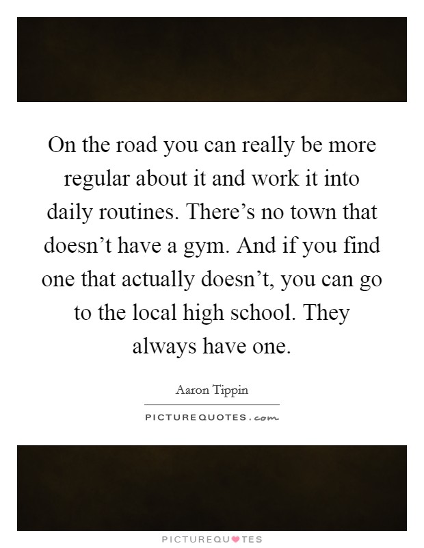 On the road you can really be more regular about it and work it into daily routines. There's no town that doesn't have a gym. And if you find one that actually doesn't, you can go to the local high school. They always have one. Picture Quote #1