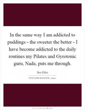 In the same way I am addicted to puddings - the sweeter the better - I have become addicted to the daily routines my Pilates and Gyrotonic guru, Nada, puts me through Picture Quote #1