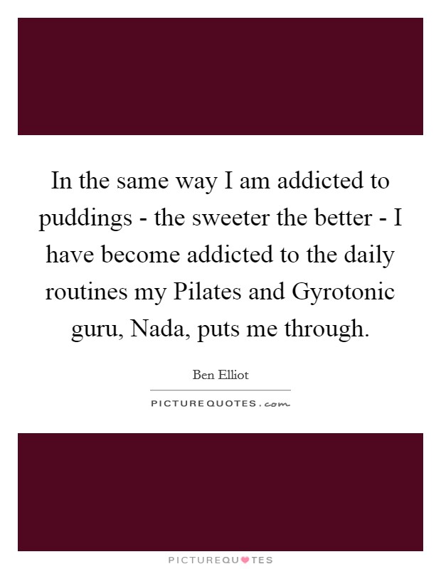 In the same way I am addicted to puddings - the sweeter the better - I have become addicted to the daily routines my Pilates and Gyrotonic guru, Nada, puts me through. Picture Quote #1