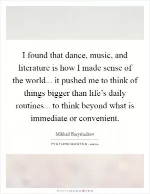 I found that dance, music, and literature is how I made sense of the world... it pushed me to think of things bigger than life’s daily routines... to think beyond what is immediate or convenient Picture Quote #1