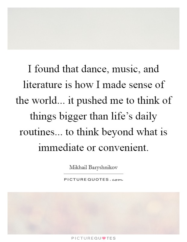 I found that dance, music, and literature is how I made sense of the world... it pushed me to think of things bigger than life's daily routines... to think beyond what is immediate or convenient. Picture Quote #1