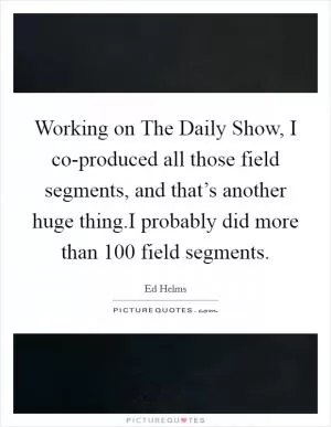 Working on The Daily Show, I co-produced all those field segments, and that’s another huge thing.I probably did more than 100 field segments Picture Quote #1