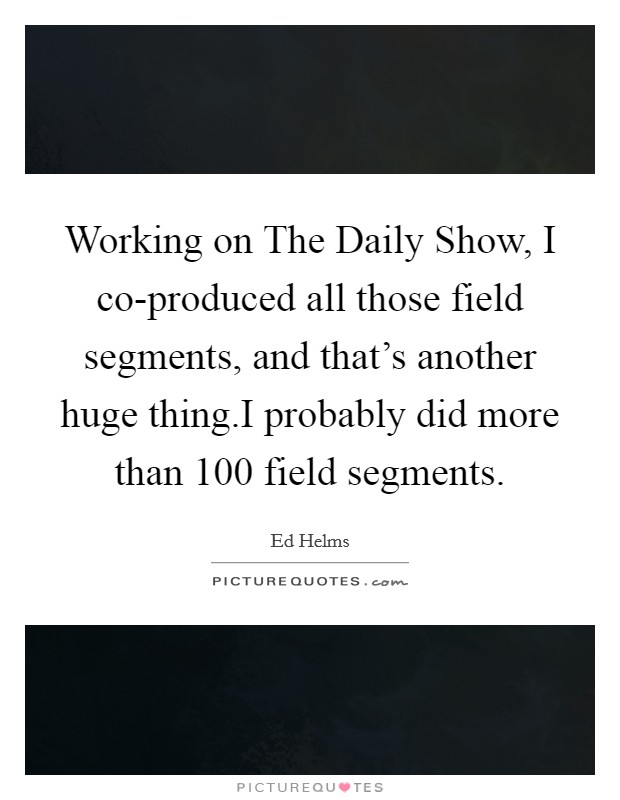 Working on The Daily Show, I co-produced all those field segments, and that's another huge thing.I probably did more than 100 field segments. Picture Quote #1