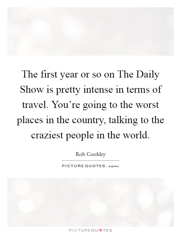 The first year or so on The Daily Show is pretty intense in terms of travel. You're going to the worst places in the country, talking to the craziest people in the world. Picture Quote #1