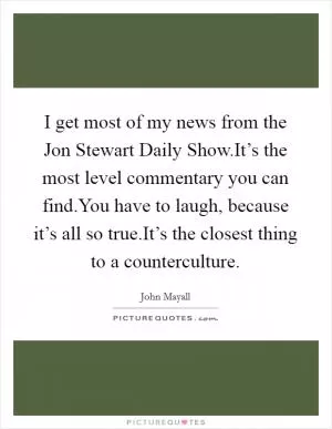 I get most of my news from the Jon Stewart Daily Show.It’s the most level commentary you can find.You have to laugh, because it’s all so true.It’s the closest thing to a counterculture Picture Quote #1