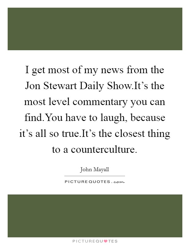 I get most of my news from the Jon Stewart Daily Show.It's the most level commentary you can find.You have to laugh, because it's all so true.It's the closest thing to a counterculture. Picture Quote #1