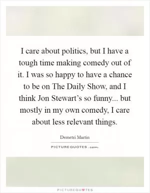 I care about politics, but I have a tough time making comedy out of it. I was so happy to have a chance to be on The Daily Show, and I think Jon Stewart’s so funny... but mostly in my own comedy, I care about less relevant things Picture Quote #1