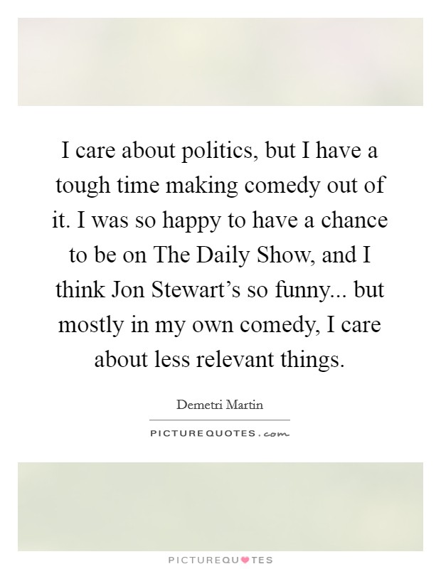 I care about politics, but I have a tough time making comedy out of it. I was so happy to have a chance to be on The Daily Show, and I think Jon Stewart's so funny... but mostly in my own comedy, I care about less relevant things. Picture Quote #1