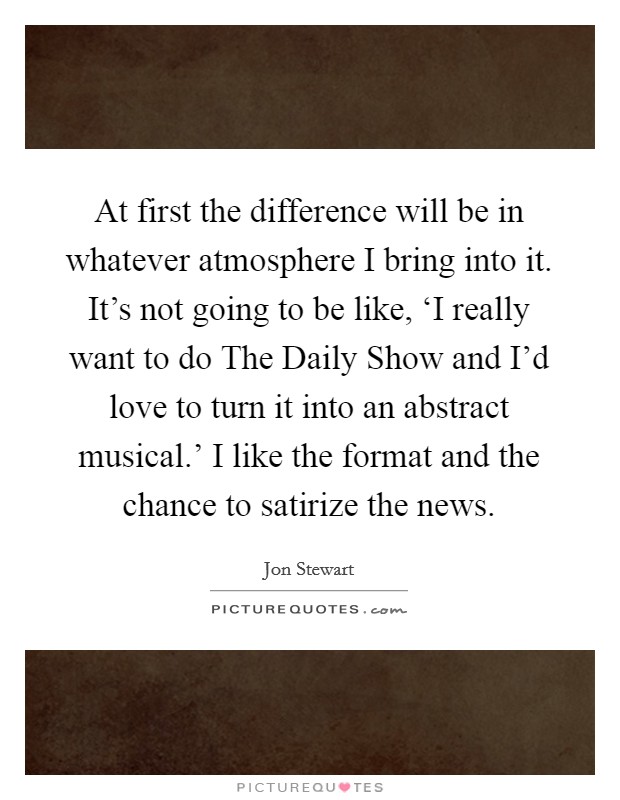At first the difference will be in whatever atmosphere I bring into it. It's not going to be like, ‘I really want to do The Daily Show and I'd love to turn it into an abstract musical.' I like the format and the chance to satirize the news. Picture Quote #1