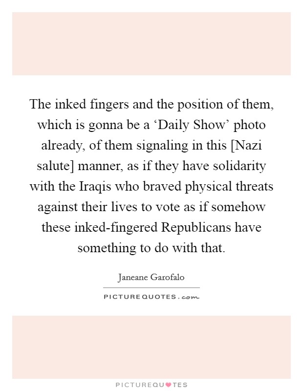 The inked fingers and the position of them, which is gonna be a ‘Daily Show' photo already, of them signaling in this [Nazi salute] manner, as if they have solidarity with the Iraqis who braved physical threats against their lives to vote as if somehow these inked-fingered Republicans have something to do with that. Picture Quote #1