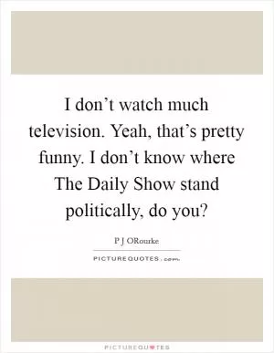 I don’t watch much television. Yeah, that’s pretty funny. I don’t know where The Daily Show stand politically, do you? Picture Quote #1