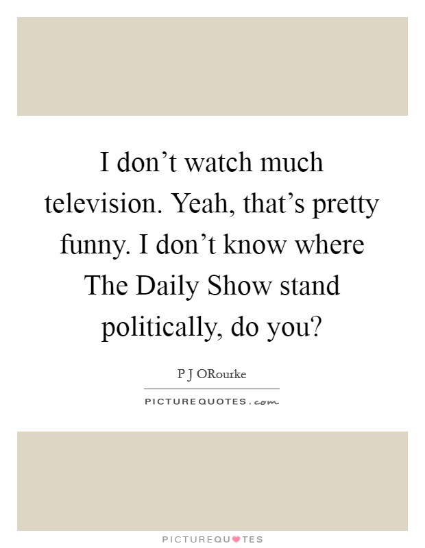 I don't watch much television. Yeah, that's pretty funny. I don't know where The Daily Show stand politically, do you? Picture Quote #1