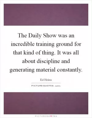 The Daily Show was an incredible training ground for that kind of thing. It was all about discipline and generating material constantly Picture Quote #1