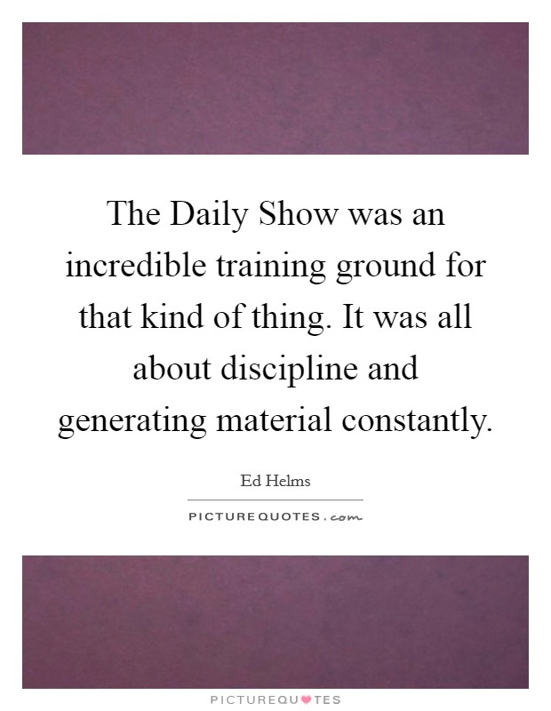 The Daily Show was an incredible training ground for that kind of thing. It was all about discipline and generating material constantly. Picture Quote #1