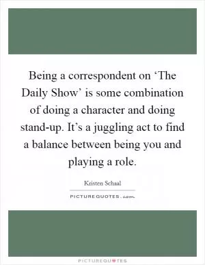 Being a correspondent on ‘The Daily Show’ is some combination of doing a character and doing stand-up. It’s a juggling act to find a balance between being you and playing a role Picture Quote #1