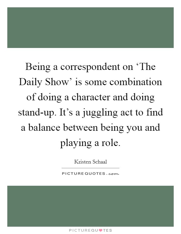 Being a correspondent on ‘The Daily Show' is some combination of doing a character and doing stand-up. It's a juggling act to find a balance between being you and playing a role. Picture Quote #1