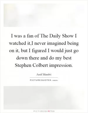 I was a fan of The Daily Show I watched it,I never imagined being on it, but I figured I would just go down there and do my best Stephen Colbert impression Picture Quote #1
