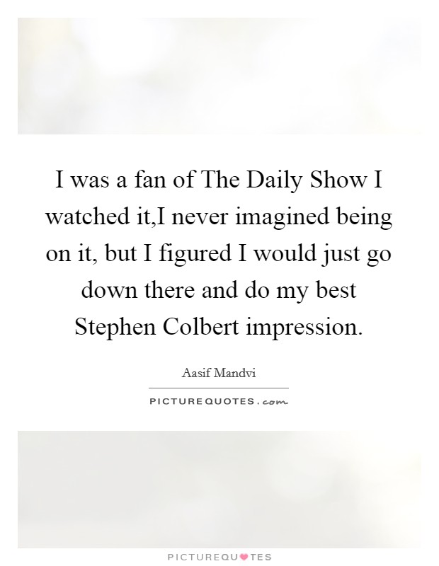I was a fan of The Daily Show I watched it,I never imagined being on it, but I figured I would just go down there and do my best Stephen Colbert impression. Picture Quote #1
