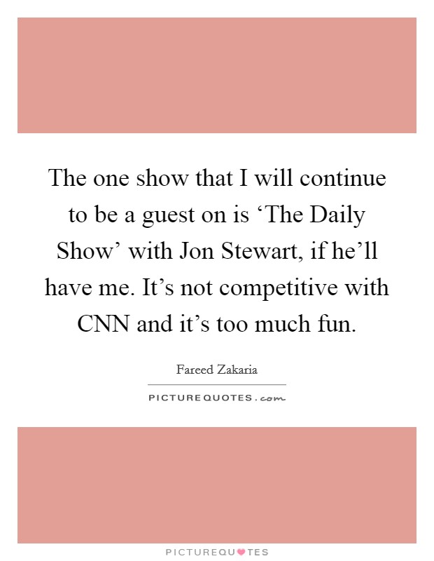 The one show that I will continue to be a guest on is ‘The Daily Show' with Jon Stewart, if he'll have me. It's not competitive with CNN and it's too much fun. Picture Quote #1