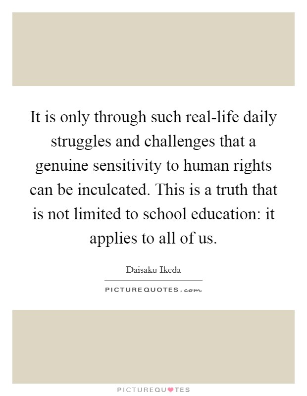 It is only through such real-life daily struggles and challenges that a genuine sensitivity to human rights can be inculcated. This is a truth that is not limited to school education: it applies to all of us. Picture Quote #1