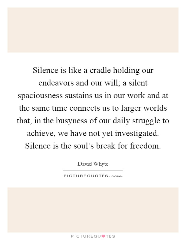 Silence is like a cradle holding our endeavors and our will; a silent spaciousness sustains us in our work and at the same time connects us to larger worlds that, in the busyness of our daily struggle to achieve, we have not yet investigated. Silence is the soul's break for freedom. Picture Quote #1