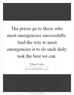 The prizes go to those who meet emergencies successfully. And the way to meet emergencies is to do each daily task the best we can Picture Quote #1