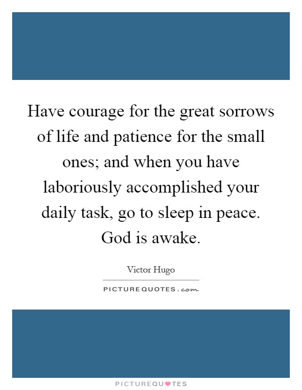 Have courage for the great sorrows of life and patience for the small ones; and when you have laboriously accomplished your daily task, go to sleep in peace. God is awake. Picture Quote #1