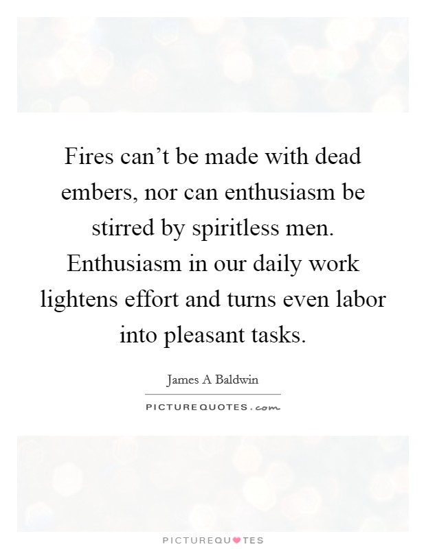 Fires can't be made with dead embers, nor can enthusiasm be stirred by spiritless men. Enthusiasm in our daily work lightens effort and turns even labor into pleasant tasks. Picture Quote #1