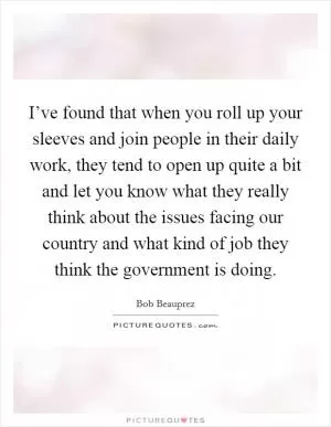 I’ve found that when you roll up your sleeves and join people in their daily work, they tend to open up quite a bit and let you know what they really think about the issues facing our country and what kind of job they think the government is doing Picture Quote #1