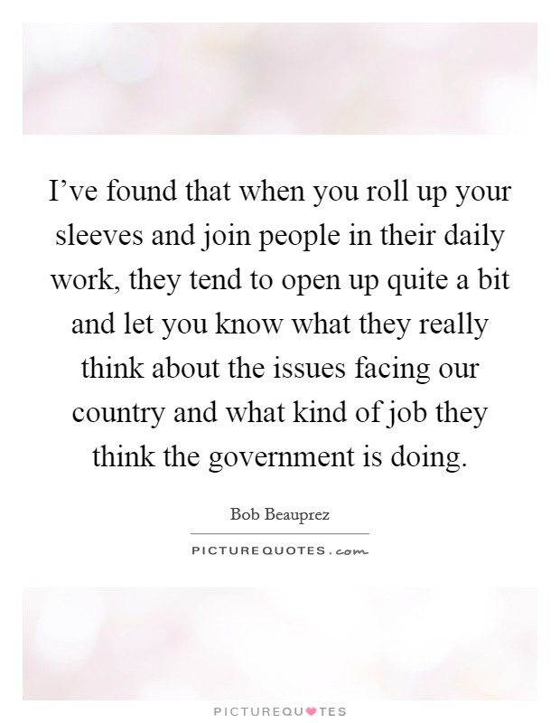 I've found that when you roll up your sleeves and join people in their daily work, they tend to open up quite a bit and let you know what they really think about the issues facing our country and what kind of job they think the government is doing. Picture Quote #1