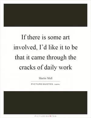 If there is some art involved, I’d like it to be that it came through the cracks of daily work Picture Quote #1