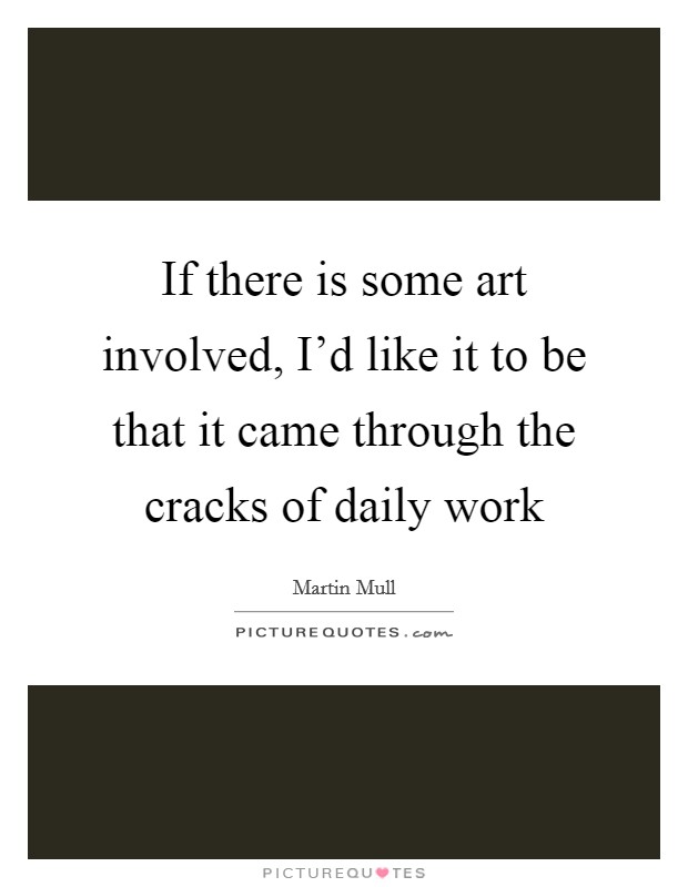 If there is some art involved, I'd like it to be that it came through the cracks of daily work Picture Quote #1