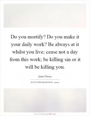 Do you mortify? Do you make it your daily work? Be always at it whilst you live; cease not a day from this work; be killing sin or it will be killing you Picture Quote #1