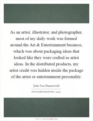 As an artist, illustrator, and photographer, most of my daily work was formed around the Art and Entertainment business, which was about packaging ideas that looked like they were crafted as artist ideas. In the distributed products, my artist credit was hidden inside the package of the artist or entertainment personality Picture Quote #1