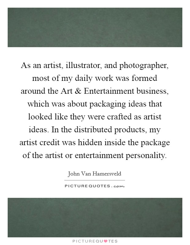 As an artist, illustrator, and photographer, most of my daily work was formed around the Art and Entertainment business, which was about packaging ideas that looked like they were crafted as artist ideas. In the distributed products, my artist credit was hidden inside the package of the artist or entertainment personality. Picture Quote #1